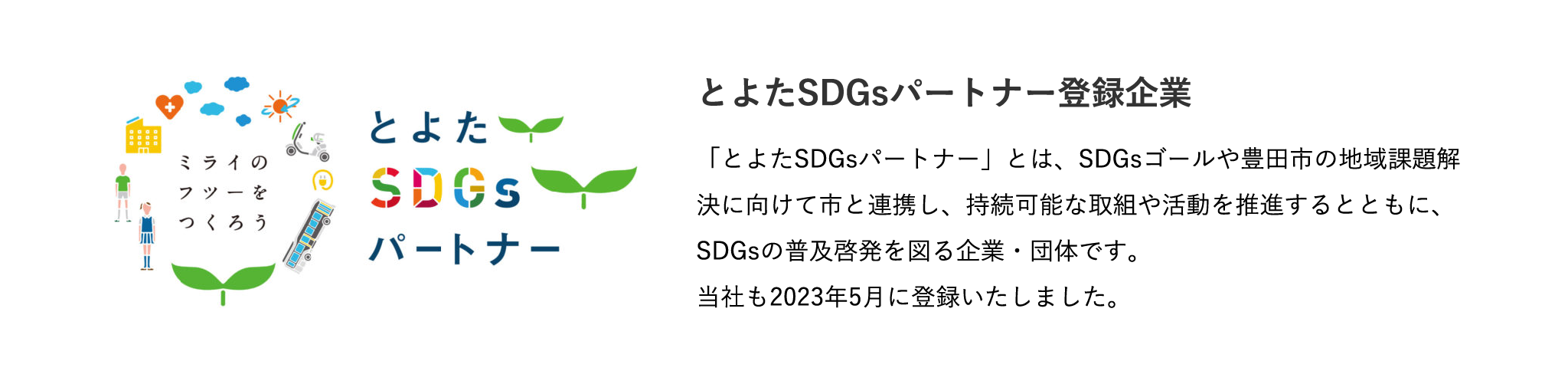 とよたSDGsパートナー登録企業 「とよたSDGsパートナー」とは、SDGsゴールや豊田市の地域課題解決に向けて市と連携し、持続可能な取組や活動を推進するとともに、SDGsの普及啓発を図る企業・団体です。当社も2023年5月に登録いたしました。