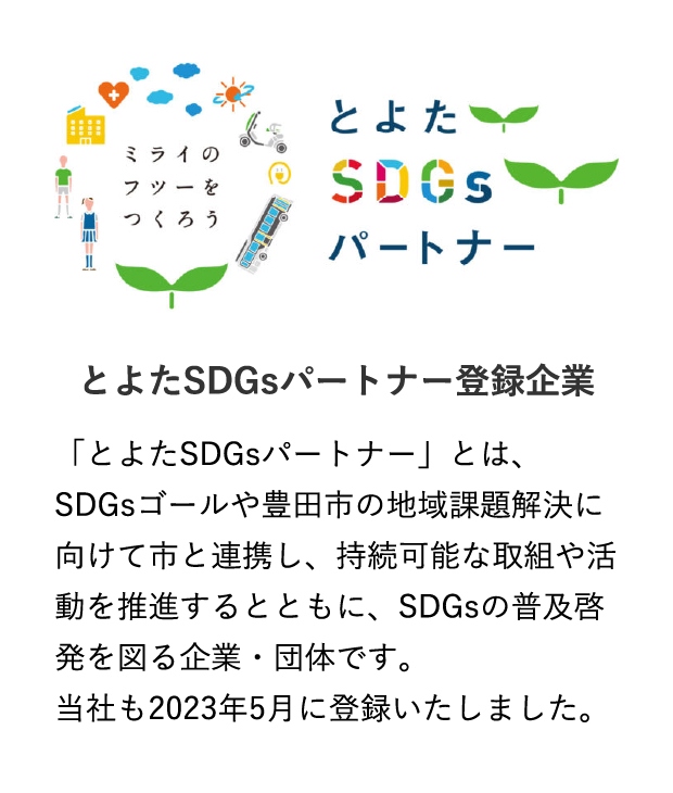 とよたSDGsパートナー登録企業 「とよたSDGsパートナー」とは、SDGsゴールや豊田市の地域課題解決に向けて市と連携し、持続可能な取組や活動を推進するとともに、SDGsの普及啓発を図る企業・団体です。当社も2023年5月に登録いたしました。